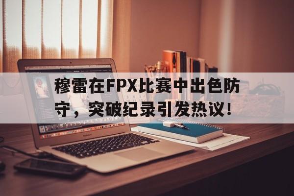 穆雷在FPX比赛中出色防守，突破纪录引发热议！